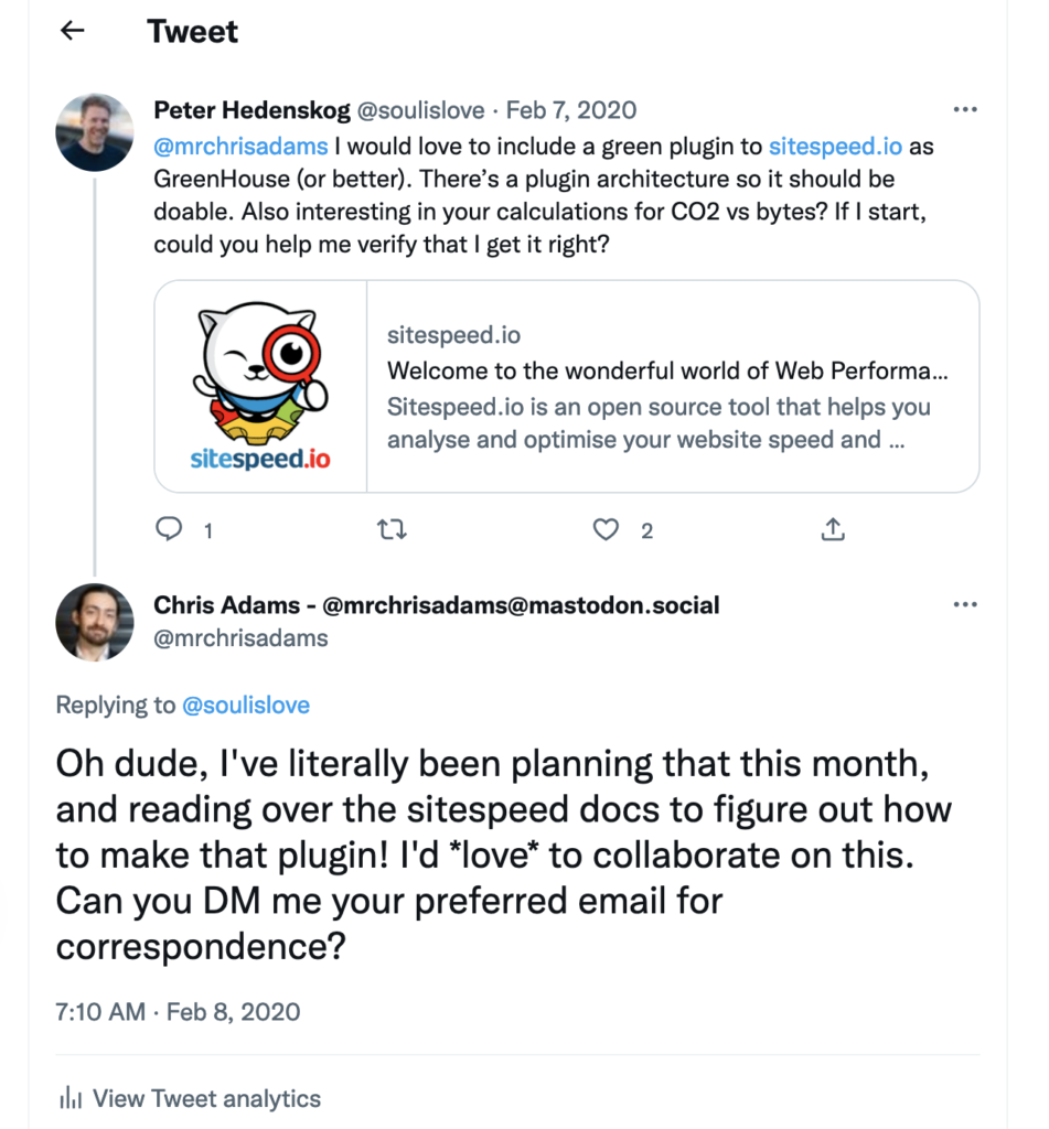 Screen shot showing the following exchange:  Peter asking on twitter: @mrchrisadams
I would love to include a green plugin to http://sitespeed.io as GreenHouse (or better). There’s a plugin architecture so it should be doable. Also interesting in your calculations for CO2 vs bytes? If I start, could you help me verify that I get it right?  Chris, replying on twitter:
Oh dude, I've literally been planning that this month, and reading over the sitespeed docs to figure out how to make that plugin! I'd *love* to collaborate on this. Can you DM me your preferred email for correspondence?